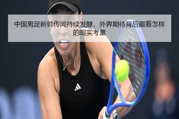 中国男足新帅传闻持续发酵，外界期待背后藏着怎样的现实考量